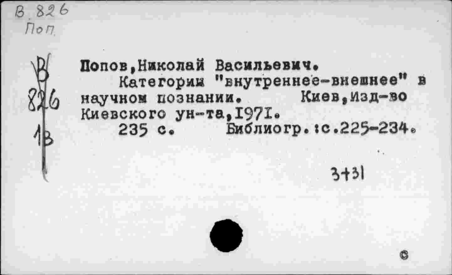 ﻿8.8^6 Поп.
Попов,Николай Васильевич»
Категории '’внутреннее-виешнее** в научной познании.	Киев,Изд-во
Киевского ун-та,1971»
235 с»	Библиогр.:с.225-234»
ММ
о